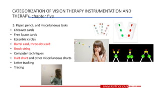 5. Paper, pencil, and miscellaneous tasks
• Lifesaver cards
• Free Space cards
• Eccentric circles
• Barrel card, three-dot card
• Brock string
• Computer techniques
• Hart chart and other miscellaneous charts
• Letter tracking
• Tracing
UNIVERSITY OF CAPE COAST
CATEGORIZATION OF VISION THERAPY INSTRUMENTATION AND
THERAPY- chapter five
 