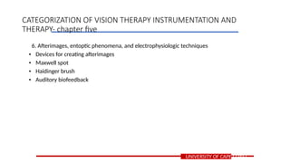 6. Afterimages, entoptic phenomena, and electrophysiologic techniques
• Devices for creating afterimages
• Maxwell spot
• Haidinger brush
• Auditory biofeedback
UNIVERSITY OF CAPE COAST
CATEGORIZATION OF VISION THERAPY INSTRUMENTATION AND
THERAPY- chapter five
 
