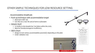 Accommodative Amplitude
• Push up technique with accommodative target
• Ideal tool is RAF rule
• Can also use a near VA card at home or phoropter
• DOUCC PLOT
• i.e similar to dot steeplot but has letters within the circle.
• Ideal for Pseudoconvergence insufficiency
• SED’s Chart
• Design to train various accommodative parameters depending on the plate
• Under validation now
UNIVERSITY OF CAPE COAST
OTHER SIMPLE TECHNIQUES FOR LOW RESOURCE SETTING
 