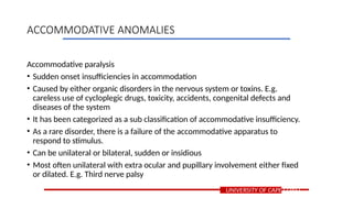 Accommodative paralysis
• Sudden onset insufficiencies in accommodation
• Caused by either organic disorders in the nervous system or toxins. E.g.
careless use of cycloplegic drugs, toxicity, accidents, congenital defects and
diseases of the system
• It has been categorized as a sub classification of accommodative insufficiency.
• As a rare disorder, there is a failure of the accommodative apparatus to
respond to stimulus.
• Can be unilateral or bilateral, sudden or insidious
• Most often unilateral with extra ocular and pupillary involvement either fixed
or dilated. E.g. Third nerve palsy
UNIVERSITY OF CAPE COAST
ACCOMMODATIVE ANOMALIES
 