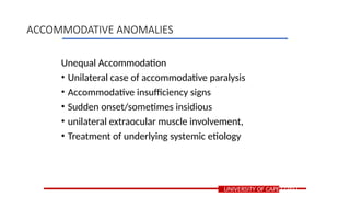 Unequal Accommodation
• Unilateral case of accommodative paralysis
• Accommodative insufficiency signs
• Sudden onset/sometimes insidious
• unilateral extraocular muscle involvement,
• Treatment of underlying systemic etiology
UNIVERSITY OF CAPE COAST
ACCOMMODATIVE ANOMALIES
 