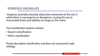 Vergence anomalies describe disjunctive movement of the eye in
which there is convergence or divergence, causing the eye to
inaccurately fixate and stabilize an image on the retina.
Two classification systems namely:
• Duane’s classification
• Wick’s classification
Purely descriptive classification and does not necessarily imply
etiology.
UNIVERSITY OF CAPE COAST
VERGENCE ANOMALIES
 