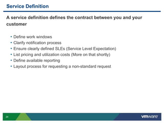 24
Service Definition
A service definition defines the contract between you and your
customer
• Define work windows
• Clarify notification process
• Ensure clearly defined SLEs (Service Level Expectation)
• List pricing and utilization costs (More on that shortly)
• Define available reporting
• Layout process for requesting a non-standard request
 
