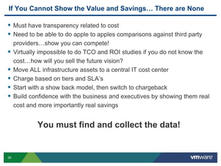 29
If You Cannot Show the Value and Savings… There are None
 Must have transparency related to cost
 Need to be able to do apple to apples comparisons against third party
providers…show you can compete!
 Virtually impossible to do TCO and ROI studies if you do not know the
cost…how will you sell the future vision?
 Move ALL infrastructure assets to a central IT cost center
 Charge based on tiers and SLA’s
 Start with a show back model, then switch to chargeback
 Build confidence with the business and executives by showing them real
cost and more importantly real savings
You must find and collect the data!
 