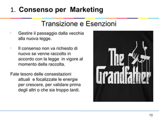 13
•
Gestire il passaggio dalla vecchia
alla nuova legge.
•
Il consenso non va richiesto di
nuovo se venne raccolto in
accordo con la legge in vigore al
momento della raccolta.
Fate tesoro delle consestazioni
attuali e focalizzate le energie
per crescere, per validare prima
degli altri o che sia troppo tardi.
Transizione e Esenzioni
1. Consenso per Marketing
 
