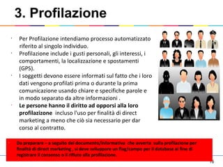 16
3. Profilazione
•
Da preparare – a seguito del documento/informativa che avverte sulla profilazione per
finalità di direct marketing , si deve sviluppare un flag/campo per il database al fine di
registrare il consenso o il rifiuto alla profilazione.
•
Per Profilazione intendiamo processo automatizzato
riferito al singolo individuo.
•
Profilazione include i gusti personali, gli interessi, i
comportamenti, la localizzazione e spostamenti
(GPS).
•
I soggetti devono essere informati sul fatto che i loro
dati vengono profilati prima o durante la prima
comunicazione usando chiare e specifiche parole e
in modo separato da altre informazioni .
•
Le persone hanno il diritto ad opporsi alla loro
profilazizone incluso l'uso per finalità di direct
marketing a meno che ciò sia necessario per dar
corso al contratto.
 