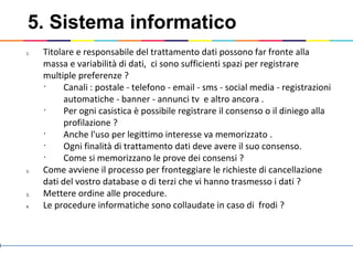 5. Sistema informatico
1. Titolare e responsabile del trattamento dati possono far fronte alla
massa e variabilità di dati, ci sono sufficienti spazi per registrare
multiple preferenze ?
•
Canali : postale - telefono - email - sms - social media - registrazioni
automatiche - banner - annunci tv e altro ancora .
•
Per ogni casistica è possibile registrare il consenso o il diniego alla
profilazione ?
•
Anche l'uso per legittimo interesse va memorizzato .
•
Ogni finalità di trattamento dati deve avere il suo consenso.
•
Come si memorizzano le prove dei consensi ?
2. Come avviene il processo per fronteggiare le richieste di cancellazione
dati del vostro database o di terzi che vi hanno trasmesso i dati ?
3. Mettere ordine alle procedure.
4. Le procedure informatiche sono collaudate in caso di frodi ?
 