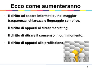 5
•
Il diritto ad essere informati quindi maggior
trasparenza, chiarezza e linguaggio semplice.
•
Il diritto di opporsi al direct marketing.
•
Il diritto di ritirare il consenso in ogni momento.
•
Il diritto di opporsi alla profilazione.
Ecco come aumenteranno
 