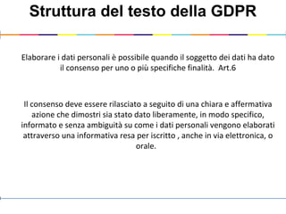 Struttura del testo della GDPR
Elaborare i dati personali è possibile quando il soggetto dei dati ha dato
il consenso per uno o più specifiche finalità. Art.6
Il consenso deve essere rilasciato a seguito di una chiara e affermativa
azione che dimostri sia stato dato liberamente, in modo specifico,
informato e senza ambiguità su come i dati personali vengono elaborati
attraverso una informativa resa per iscritto , anche in via elettronica, o
orale.
 
