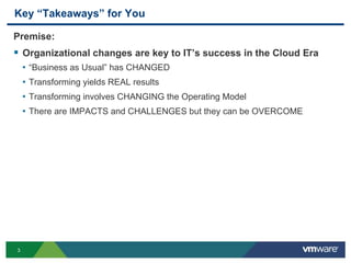 3
Key “Takeaways” for You
Premise:
 Organizational changes are key to IT’s success in the Cloud Era
• “Business as Usual” has CHANGED
• Transforming yields REAL results
• Transforming involves CHANGING the Operating Model
• There are IMPACTS and CHALLENGES but they can be OVERCOME
 