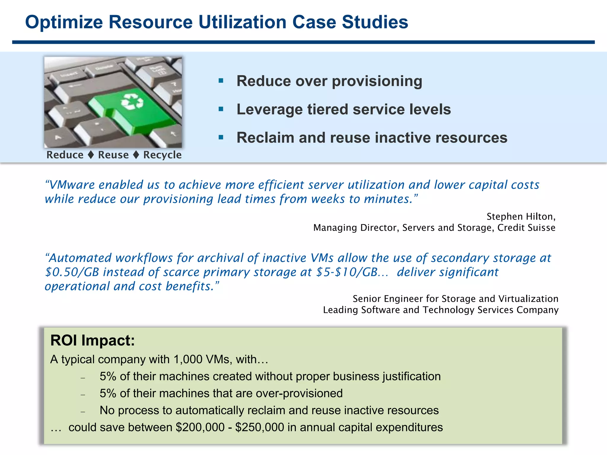 1212
Optimize Resource Utilization Case Studies
“VMware enabled us to achieve more efficient server utilization and lower capital costs
while reduce our provisioning lead times from weeks to minutes.”
Stephen Hilton,
Managing Director, Servers and Storage, Credit Suisse
“Automated workflows for archival of inactive VMs allow the use of secondary storage at
$0.50/GB instead of scarce primary storage at $5-$10/GB… deliver significant
operational and cost benefits.”
Senior Engineer for Storage and Virtualization
Leading Software and Technology Services Company
 Reduce over provisioning
 Leverage tiered service levels
 Reclaim and reuse inactive resources
Reduce  Reuse  Recycle
ROI Impact:
A typical company with 1,000 VMs, with…
 5% of their machines created without proper business justification
 5% of their machines that are over-provisioned
 No process to automatically reclaim and reuse inactive resources
… could save between $200,000 - $250,000 in annual capital expenditures
 