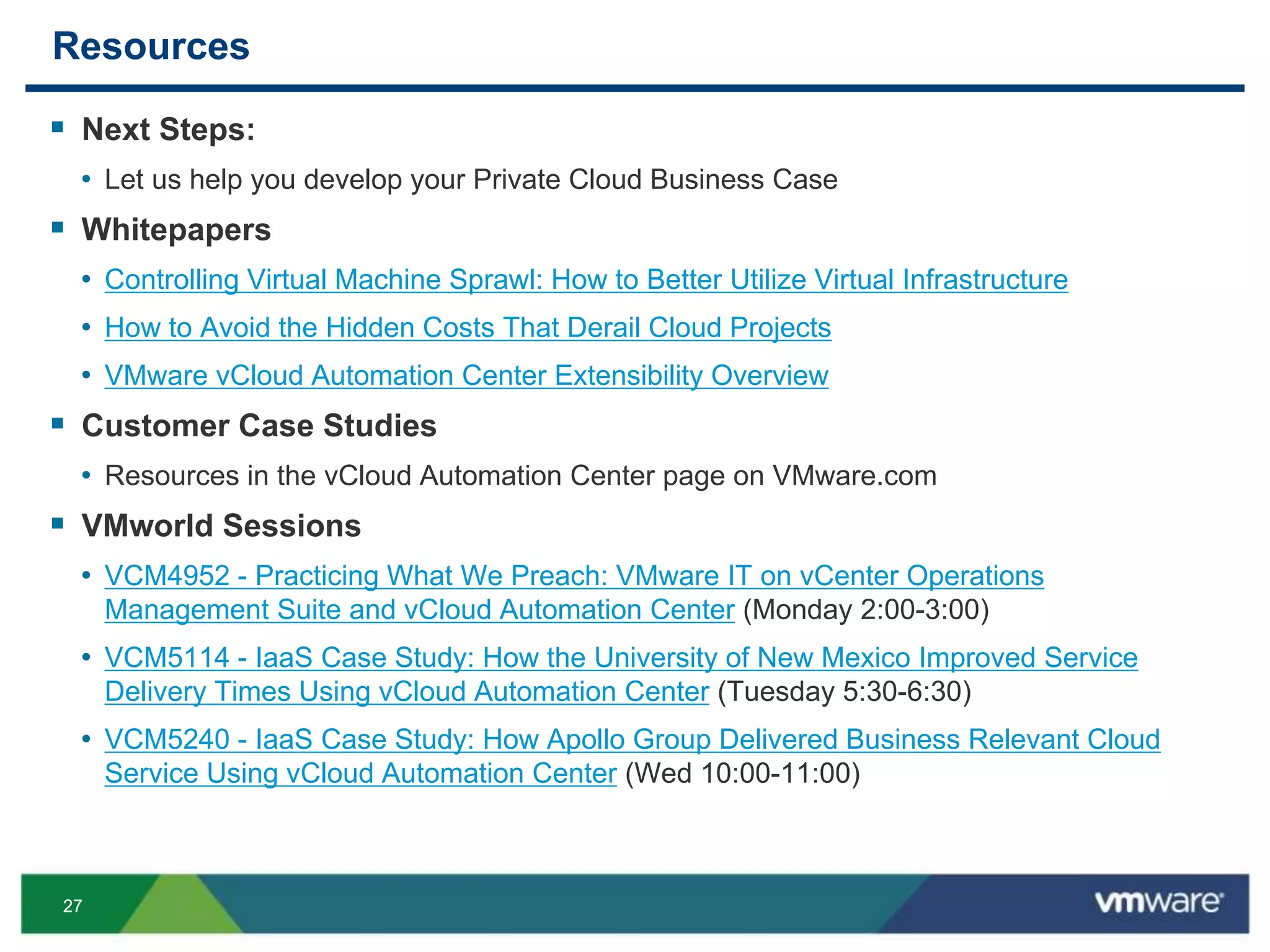 2727
Resources
 Next Steps:
• Let us help you develop your Private Cloud Business Case
 Whitepapers
• Controlling Virtual Machine Sprawl: How to Better Utilize Virtual Infrastructure
• How to Avoid the Hidden Costs That Derail Cloud Projects
• VMware vCloud Automation Center Extensibility Overview
 Customer Case Studies
• Resources in the vCloud Automation Center page on VMware.com
 VMworld Sessions
• VCM4952 - Practicing What We Preach: VMware IT on vCenter Operations
Management Suite and vCloud Automation Center (Monday 2:00-3:00)
• VCM5114 - IaaS Case Study: How the University of New Mexico Improved Service
Delivery Times Using vCloud Automation Center (Tuesday 5:30-6:30)
• VCM5240 - IaaS Case Study: How Apollo Group Delivered Business Relevant Cloud
Service Using vCloud Automation Center (Wed 10:00-11:00)
 