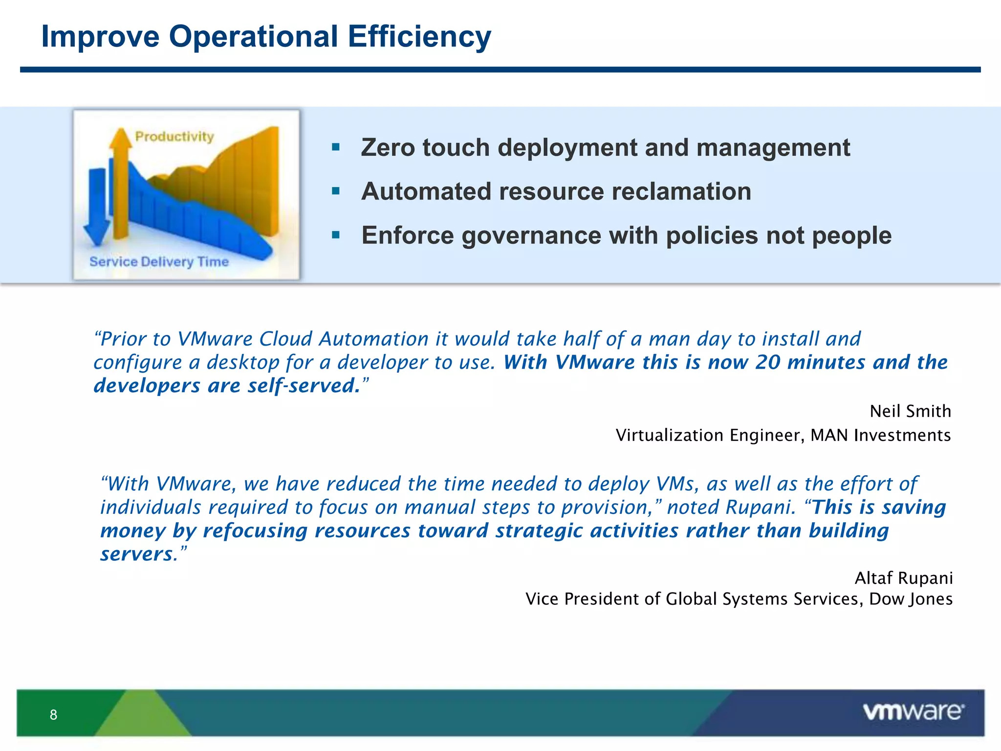 88
Improve Operational Efficiency
“Prior to VMware Cloud Automation it would take half of a man day to install and
configure a desktop for a developer to use. With VMware this is now 20 minutes and the
developers are self-served.”
Neil Smith
Virtualization Engineer, MAN Investments
“With VMware, we have reduced the time needed to deploy VMs, as well as the effort of
individuals required to focus on manual steps to provision,” noted Rupani. “This is saving
money by refocusing resources toward strategic activities rather than building
servers.”
Altaf Rupani
Vice President of Global Systems Services, Dow Jones
 Zero touch deployment and management
 Automated resource reclamation
 Enforce governance with policies not people
 