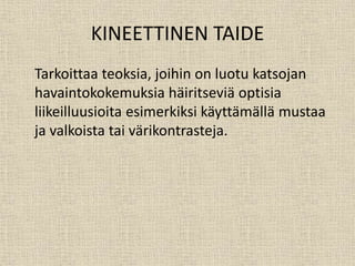 KINEETTINEN TAIDE
Tarkoittaa teoksia, joihin on luotu katsojan
havaintokokemuksia häiritseviä optisia
liikeilluusioita esimerkiksi käyttämällä mustaa
ja valkoista tai värikontrasteja.
 