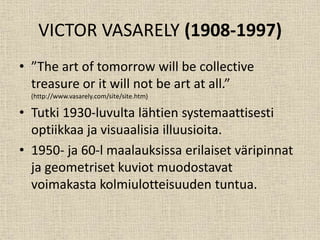 VICTOR VASARELY (1908-1997)
• ”The art of tomorrow will be collective
treasure or it will not be art at all.”
(http://www.vasarely.com/site/site.htm)
• Tutki 1930-luvulta lähtien systemaattisesti
optiikkaa ja visuaalisia illuusioita.
• 1950- ja 60-l maalauksissa erilaiset väripinnat
ja geometriset kuviot muodostavat
voimakasta kolmiulotteisuuden tuntua.
 