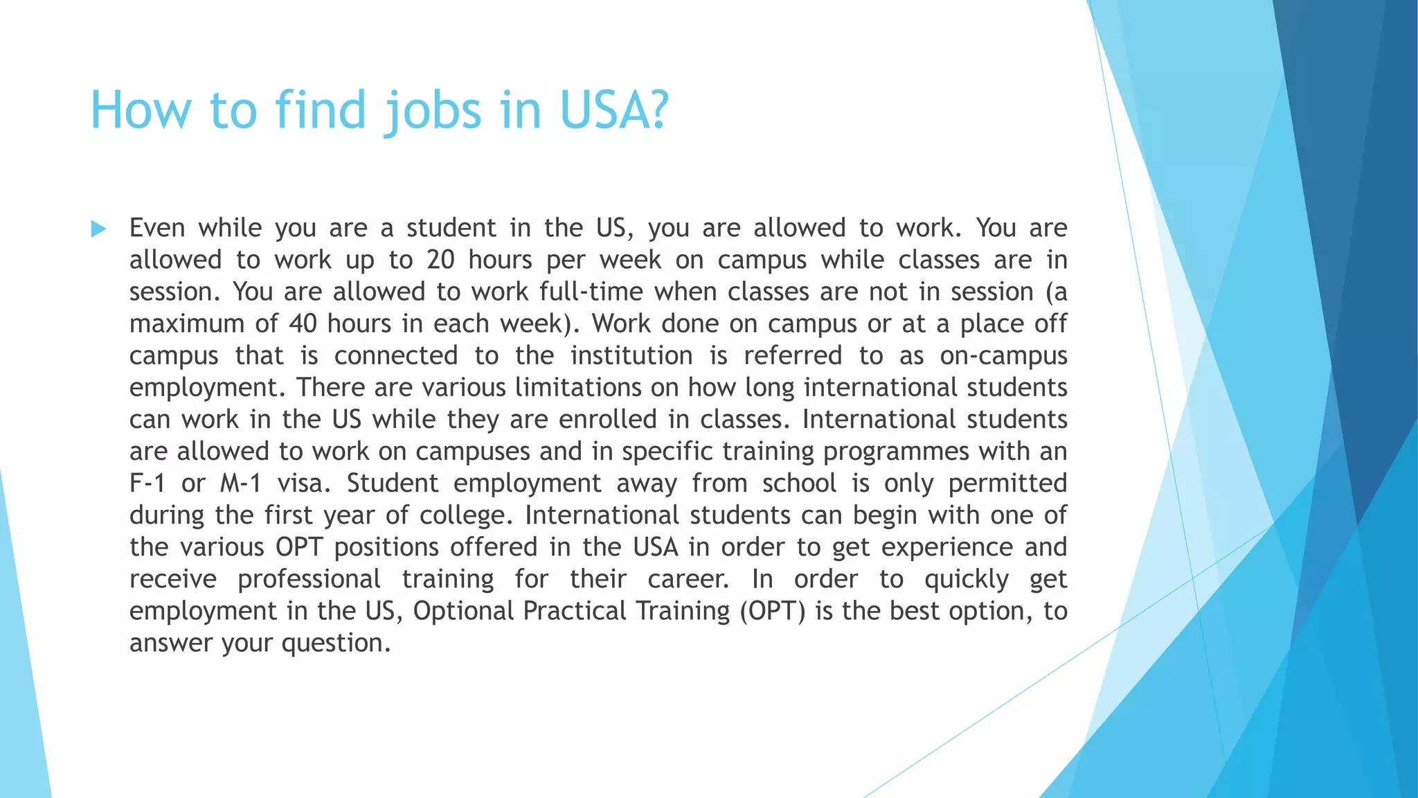 How to find jobs in USA?
 Even while you are a student in the US, you are allowed to work. You are
allowed to work up to 20 hours per week on campus while classes are in
session. You are allowed to work full-time when classes are not in session (a
maximum of 40 hours in each week). Work done on campus or at a place off
campus that is connected to the institution is referred to as on-campus
employment. There are various limitations on how long international students
can work in the US while they are enrolled in classes. International students
are allowed to work on campuses and in specific training programmes with an
F-1 or M-1 visa. Student employment away from school is only permitted
during the first year of college. International students can begin with one of
the various OPT positions offered in the USA in order to get experience and
receive professional training for their career. In order to quickly get
employment in the US, Optional Practical Training (OPT) is the best option, to
answer your question.
 