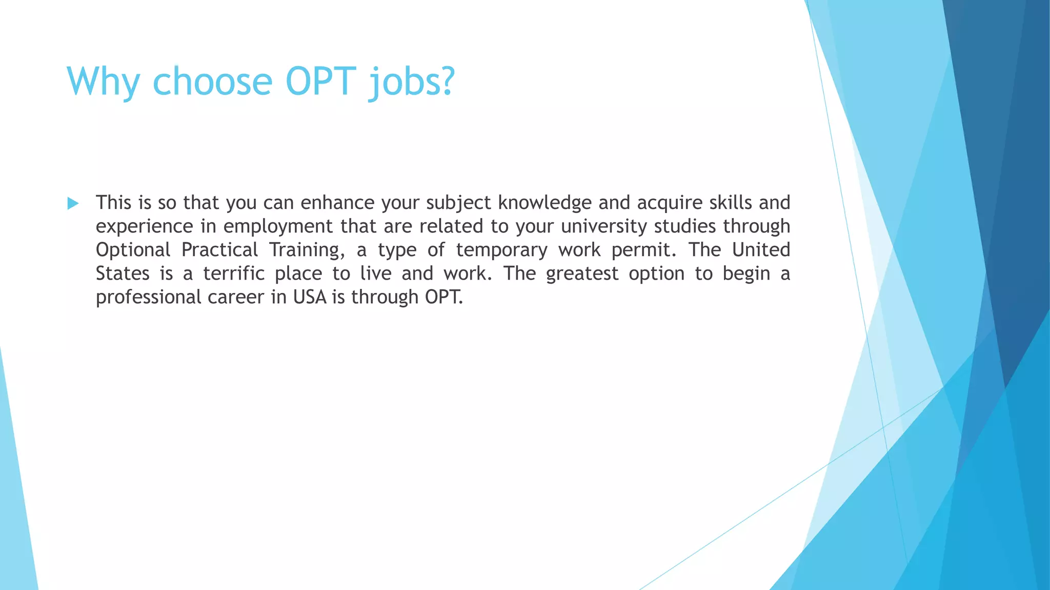 Why choose OPT jobs?
 This is so that you can enhance your subject knowledge and acquire skills and
experience in employment that are related to your university studies through
Optional Practical Training, a type of temporary work permit. The United
States is a terrific place to live and work. The greatest option to begin a
professional career in USA is through OPT.
 