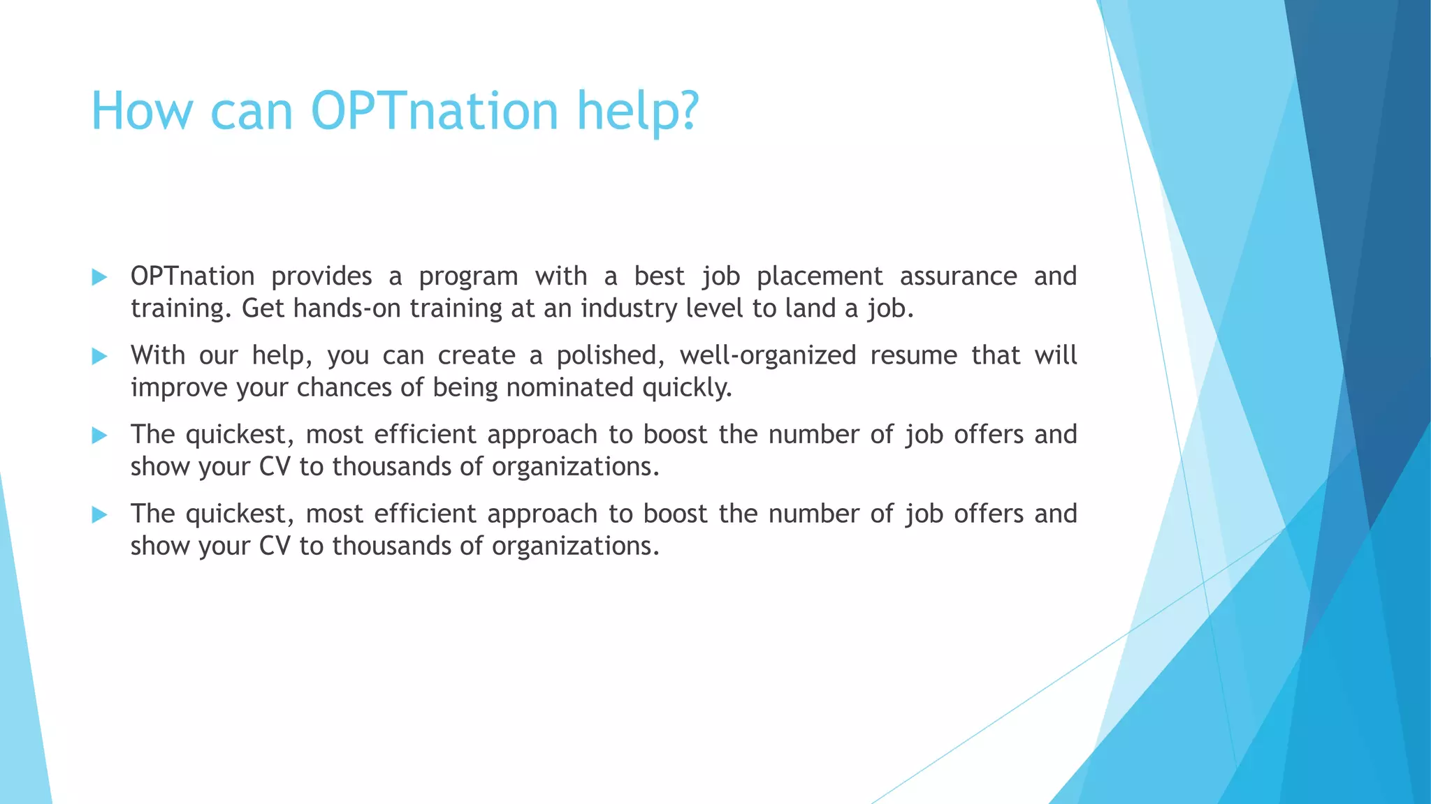 How can OPTnation help?
 OPTnation provides a program with a best job placement assurance and
training. Get hands-on training at an industry level to land a job.
 With our help, you can create a polished, well-organized resume that will
improve your chances of being nominated quickly.
 The quickest, most efficient approach to boost the number of job offers and
show your CV to thousands of organizations.
 The quickest, most efficient approach to boost the number of job offers and
show your CV to thousands of organizations.
 