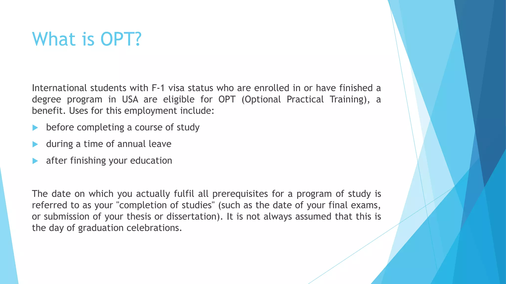 What is OPT?
International students with F-1 visa status who are enrolled in or have finished a
degree program in USA are eligible for OPT (Optional Practical Training), a
benefit. Uses for this employment include:
 before completing a course of study
 during a time of annual leave
 after finishing your education
The date on which you actually fulfil all prerequisites for a program of study is
referred to as your "completion of studies" (such as the date of your final exams,
or submission of your thesis or dissertation). It is not always assumed that this is
the day of graduation celebrations.
 