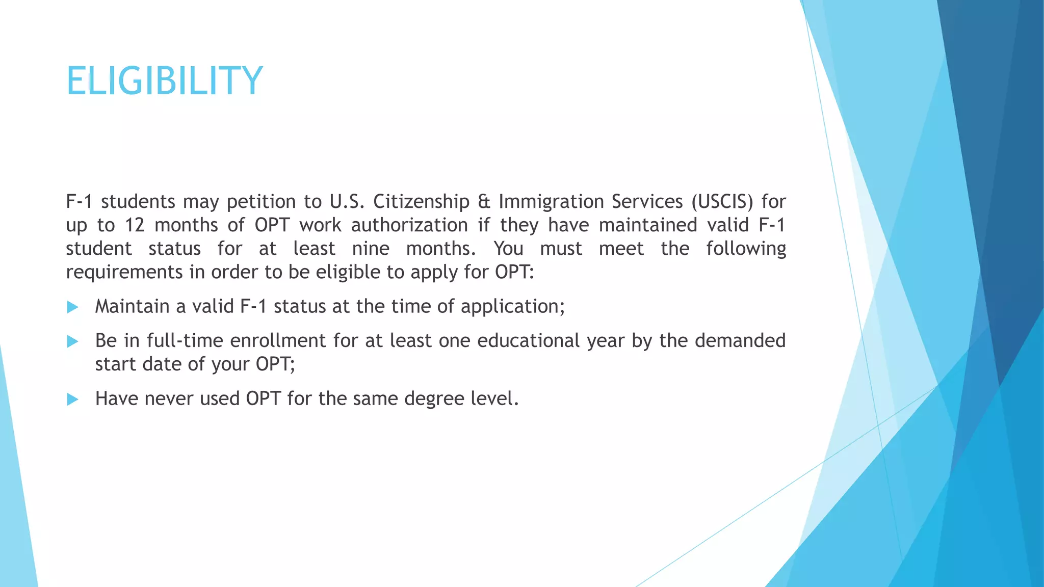 ELIGIBILITY
F-1 students may petition to U.S. Citizenship & Immigration Services (USCIS) for
up to 12 months of OPT work authorization if they have maintained valid F-1
student status for at least nine months. You must meet the following
requirements in order to be eligible to apply for OPT:
 Maintain a valid F-1 status at the time of application;
 Be in full-time enrollment for at least one educational year by the demanded
start date of your OPT;
 Have never used OPT for the same degree level.
 