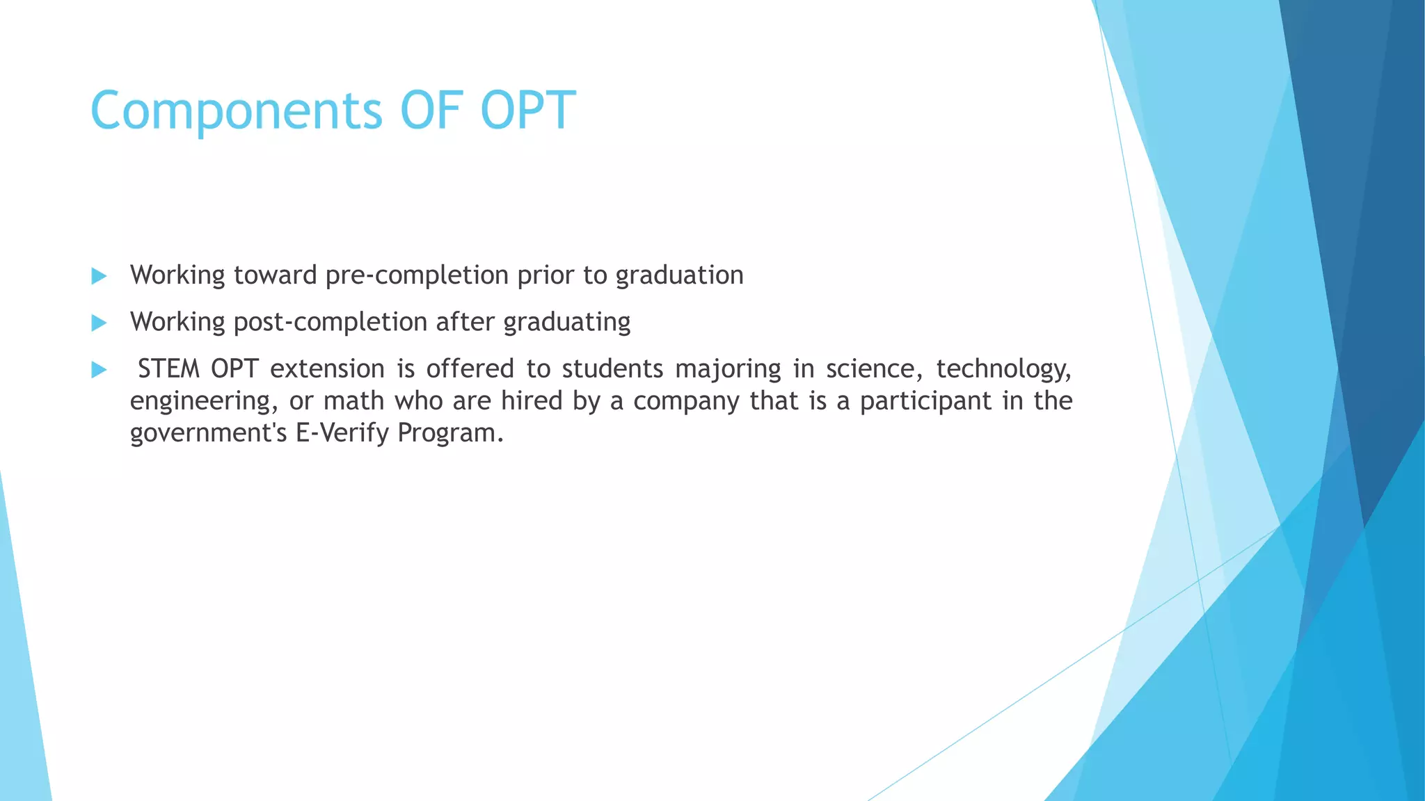 Components OF OPT
 Working toward pre-completion prior to graduation
 Working post-completion after graduating
 STEM OPT extension is offered to students majoring in science, technology,
engineering, or math who are hired by a company that is a participant in the
government's E-Verify Program.
 