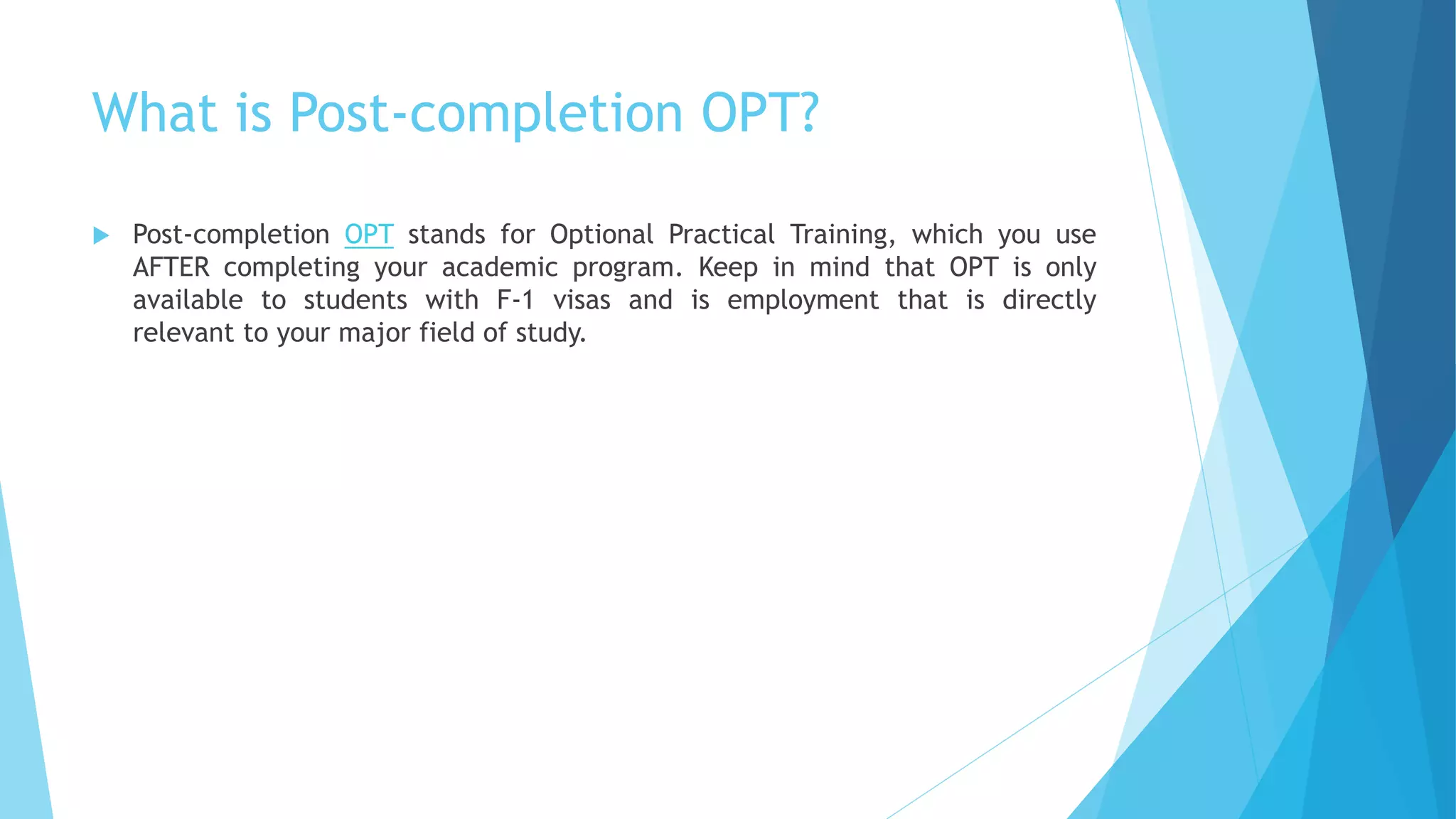 What is Post-completion OPT?
 Post-completion OPT stands for Optional Practical Training, which you use
AFTER completing your academic program. Keep in mind that OPT is only
available to students with F-1 visas and is employment that is directly
relevant to your major field of study.
 