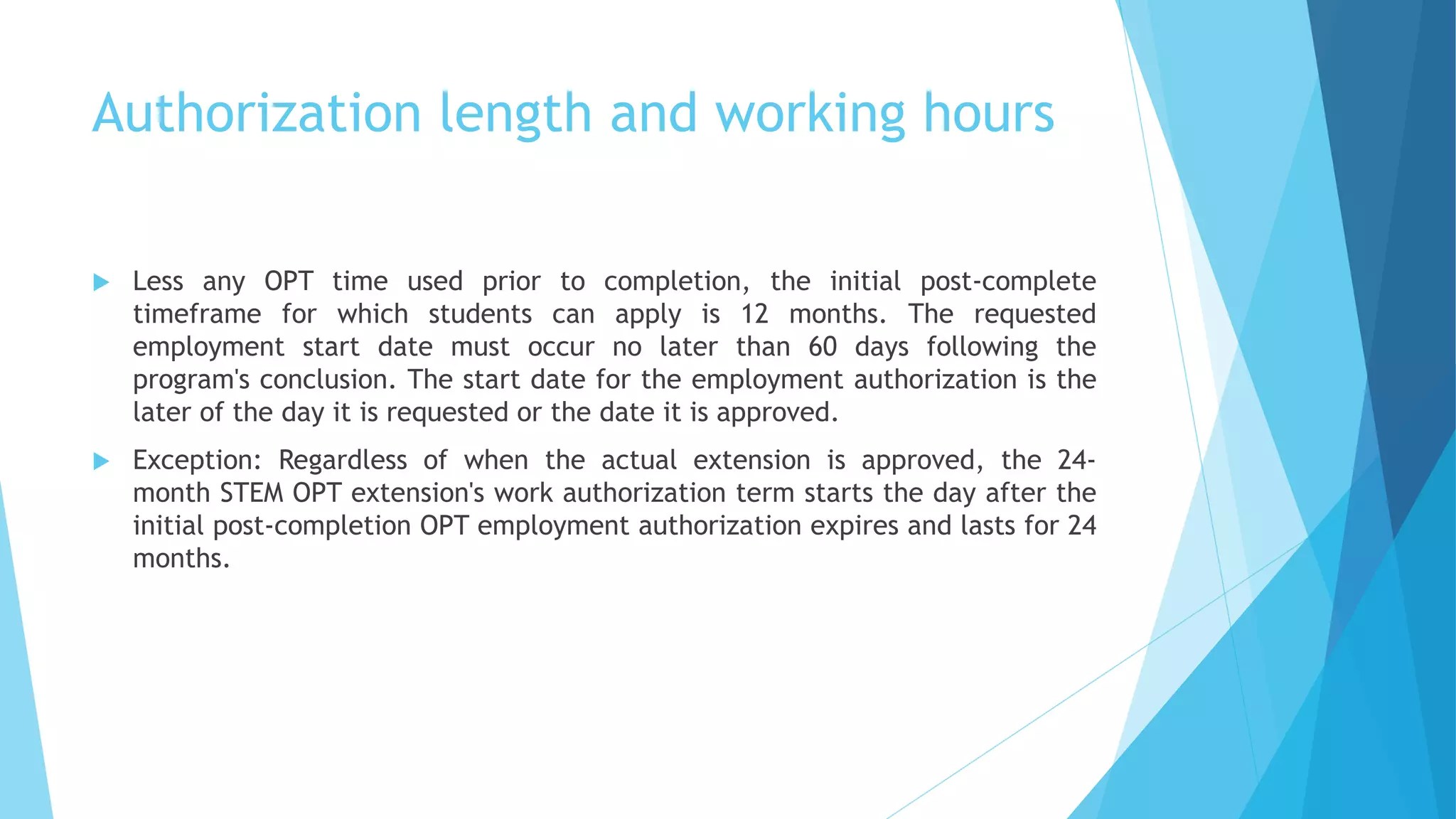 Authorization length and working hours
 Less any OPT time used prior to completion, the initial post-complete
timeframe for which students can apply is 12 months. The requested
employment start date must occur no later than 60 days following the
program's conclusion. The start date for the employment authorization is the
later of the day it is requested or the date it is approved.
 Exception: Regardless of when the actual extension is approved, the 24-
month STEM OPT extension's work authorization term starts the day after the
initial post-completion OPT employment authorization expires and lasts for 24
months.
 