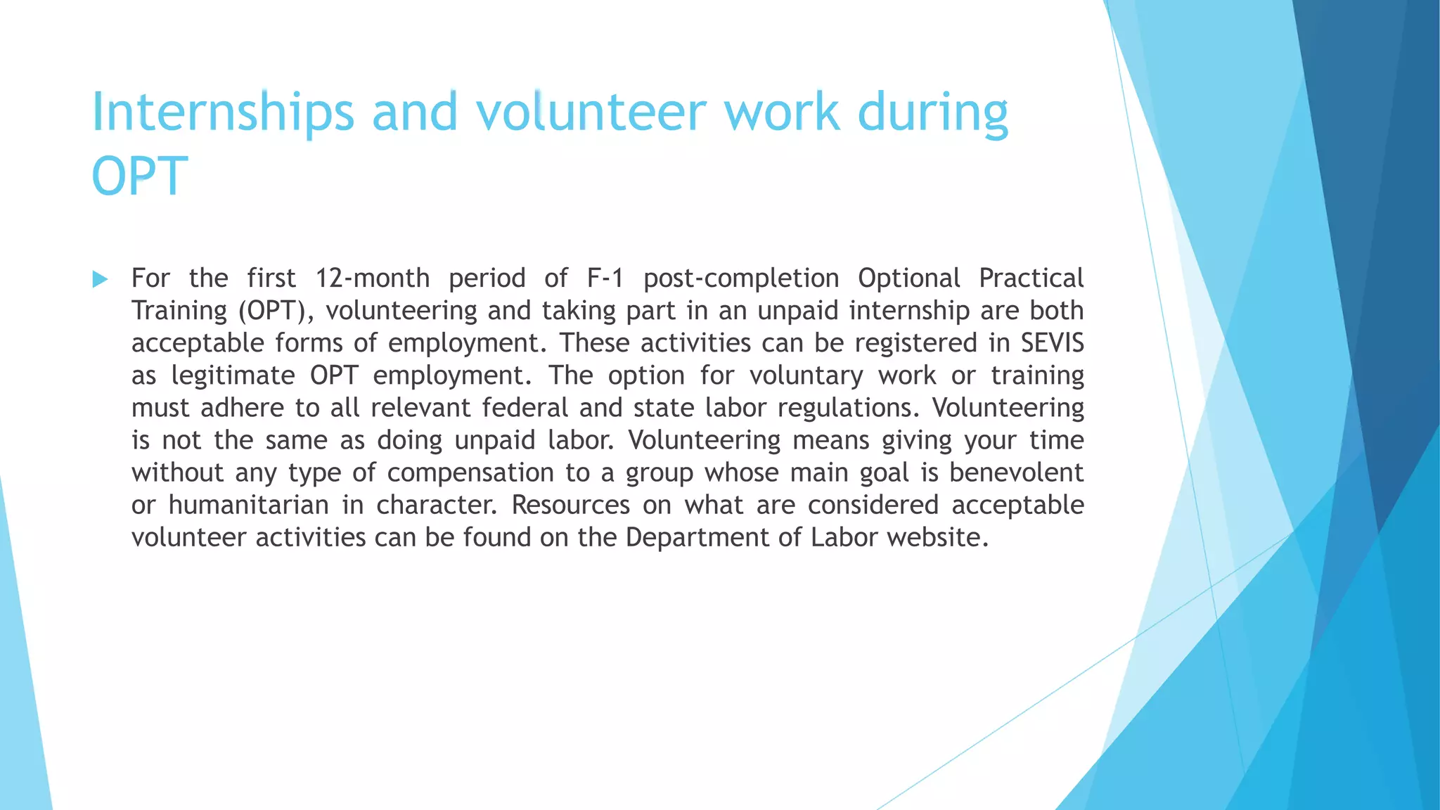 Internships and volunteer work during
OPT
 For the first 12-month period of F-1 post-completion Optional Practical
Training (OPT), volunteering and taking part in an unpaid internship are both
acceptable forms of employment. These activities can be registered in SEVIS
as legitimate OPT employment. The option for voluntary work or training
must adhere to all relevant federal and state labor regulations. Volunteering
is not the same as doing unpaid labor. Volunteering means giving your time
without any type of compensation to a group whose main goal is benevolent
or humanitarian in character. Resources on what are considered acceptable
volunteer activities can be found on the Department of Labor website.
 