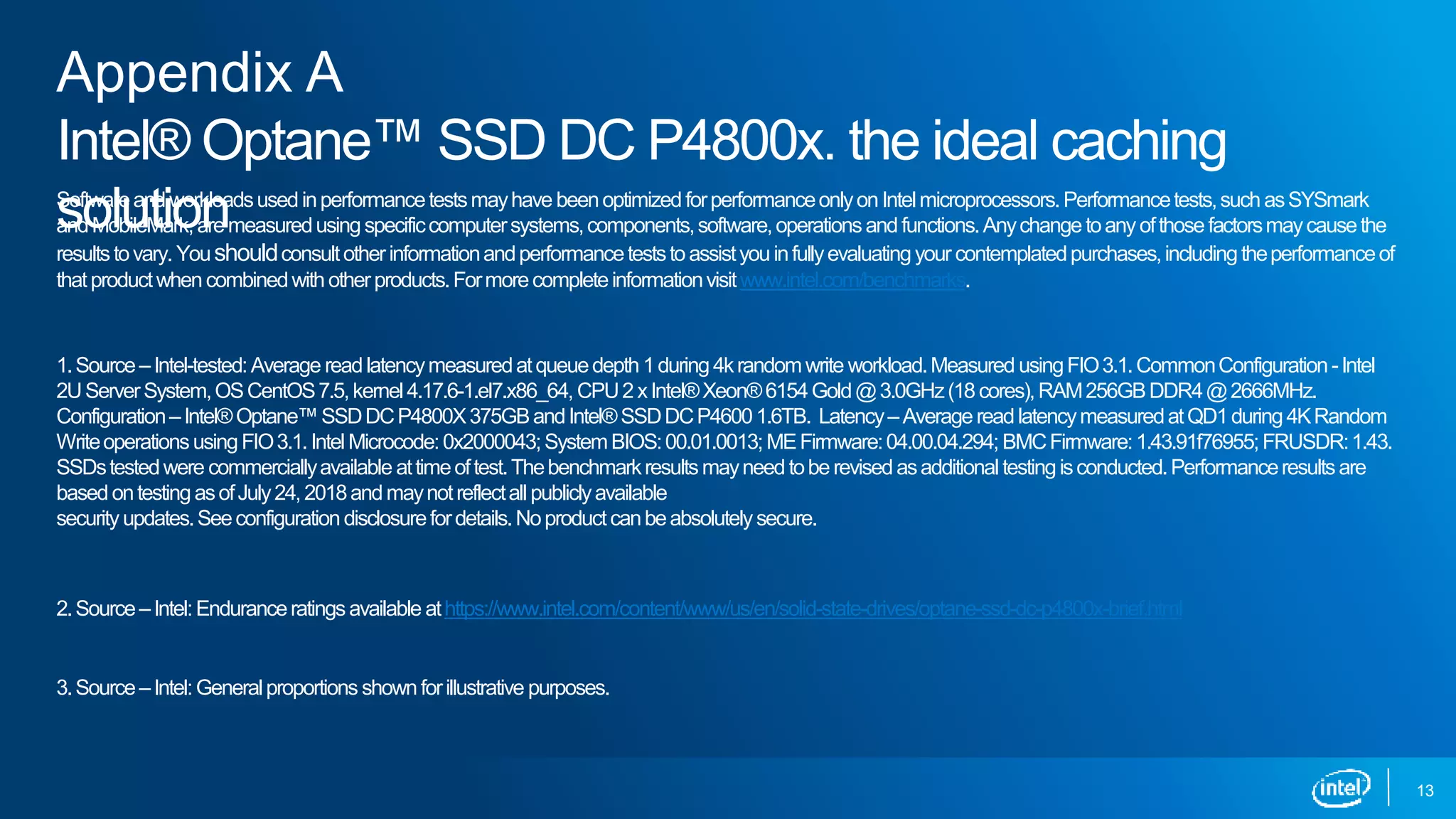 13
Softwareandworkloadsusedinperformancetestsmayhave beenoptimizedforperformanceonlyonIntelmicroprocessors.Performancetests,suchasSYSmark
andMobileMark,aremeasuredusingspecificcomputersystems,components,software,operationsandfunctions.Anychangetoanyofthosefactorsmaycausethe
resultstovary. Youshouldconsultotherinformationandperformanceteststoassistyouinfullyevaluatingyour contemplatedpurchases,includingtheperformanceof
thatproductwhencombinedwithotherproducts.Formorecompleteinformationvisitwww.intel.com/benchmarks.
1.Source–Intel-tested:Average readlatencymeasuredatqueuedepth1during4krandomwrite workload.Measured usingFIO3.1.CommonConfiguration-Intel
2UServerSystem,OSCentOS7.5,kernel4.17.6-1.el7.x86_64, CPU2xIntel®Xeon®6154Gold@3.0GHz(18cores),RAM256GBDDR4@2666MHz.
Configuration–Intel®Optane™SSDDCP4800X375GBandIntel®SSDDCP46001.6TB. Latency–AveragereadlatencymeasuredatQD1during4KRandom
WriteoperationsusingFIO3.1.IntelMicrocode:0x2000043;SystemBIOS:00.01.0013;MEFirmware:04.00.04.294; BMCFirmware:1.43.91f76955;FRUSDR:1.43.
SSDstestedwere commerciallyavailable attimeoftest.Thebenchmarkresultsmayneedtoberevisedasadditional testingisconducted.Performanceresultsare
basedontestingasofJuly24,2018andmaynotreflectall publiclyavailable
securityupdates.Seeconfigurationdisclosurefordetails.Noproductcanbeabsolutelysecure.
2.Source–Intel:Enduranceratingsavailable athttps://www.intel.com/content/www/us/en/solid-state-drives/optane-ssd-dc-p4800x-brief.html
3.Source–Intel:Generalproportions shownforillustrative purposes.
Appendix A
Intel® Optane™ SSD DC P4800x. the ideal caching
solution
 