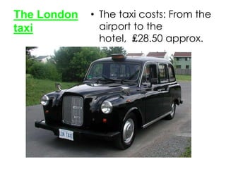 The London
taxi

• The taxi costs: From the
airport to the
hotel, ₤28.50 approx.

 