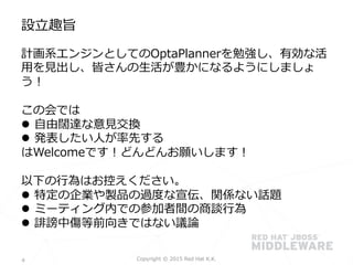 計画系エンジンとしてのOptaPlannerを勉強し、有効な活
⽤用を⾒見見出し、皆さんの⽣生活が豊かになるようにしましょ
う！
この会では
l  ⾃自由闊達な意⾒見見交換
l  発表したい⼈人が率率率先する
はWelcomeです！どんどんお願いします！
以下の⾏行行為はお控えください。
l  特定の企業や製品の過度度な宣伝、関係ない話題
l  ミーティング内での参加者間の商談⾏行行為
l  誹謗中傷等前向きではない議論論
設⽴立立趣旨
Copyright  ©  2015  Red  Hat  K.K.	
 4
 