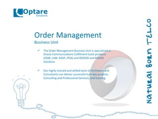 Order	
  Management	
  
Business	
  Unit	
  
ü  The	
  Order	
  Management	
  Business	
  Unit	
  is	
  specialized	
  in	
  
Oracle	
  Communica,ons	
  Fulﬁllment	
  Suite	
  products	
  
(OSM,	
  UIM,	
  ASAP,	
  IPSA)	
  and	
  RODOD	
  and	
  RSDOD	
  
Solu,ons	
  
ü  Our	
  highly	
  trained	
  and	
  skilled	
  team	
  of	
  Architects	
  and	
  
Consultants	
  can	
  deliver	
  successful	
  turn-­‐key	
  projects,	
  
Consul,ng	
  and	
  Professional	
  Services,	
  and	
  training.	
  
 