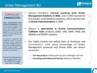 optaresolu,ons.com	
  
Order	
  Management	
  BU	
  
•  Optare	
   Solu,ons	
   started	
   working	
   with	
   Order	
  
Management	
  Solu,ons	
  in	
  2002,	
  and	
  in	
  2003	
  started	
  the	
  
ﬁrst	
  project	
  using	
  MetaSolv	
  products,	
  which	
  became	
  part	
  
of	
  Oracle	
  Communica,ons	
  in	
  2006	
  
•  Optare	
   is	
   specialized	
   in	
   Oracle	
   Communica,ons	
  
Fulﬁllmet	
   Suite	
   products	
   (OSM,	
   UIM,	
   ASAP,	
   IPSA)	
   and	
  
RODOD	
  and	
  RSDOD	
  solu,ons.	
  
•  Our	
   highly	
   trained	
   and	
   skilled	
   team	
   of	
   Architects	
   and	
  
Consultants,	
   with	
   deep	
   knowledge	
   of	
   Order	
  
Management	
   processes	
   and	
   Oracle	
   OSM,	
   can	
   deliver	
  
successful:	
  
–  Turn-­‐key	
  projects:	
  Sharing	
  with	
  you	
  your	
  challenges	
  and	
  risks	
  
–  Consul,ng	
  and	
  Professional	
  Services:	
  Maximum	
  ﬂexibility	
  
11	
  
Oracle	
   Communica,ons	
   Order	
  
and	
  Service	
  Management	
  is	
  built	
  
to	
   help	
   customers	
   address	
   their	
  
long	
   standing	
   challenges	
   in	
   the	
  
end	
   to	
   end	
   lifecycle	
   of	
   order	
  
management	
   star,ng	
   from	
   oﬀer	
  
design	
   and	
   launch,	
   all	
   the	
   way	
  
through	
   to	
   order	
   fulﬁllment	
   and	
  
billing	
  ac,va,on.	
  	
  
	
  
Its	
   advanced	
   capabili,es	
   for	
  
synchronized	
   oﬀer	
   and	
   service	
  
fulﬁllment	
   design,	
   automated	
  
order	
  fallout	
  management	
  and	
  in-­‐
ﬂight	
   order	
   change	
   management	
  
provide	
   service	
   providers	
   	
   the	
  
most	
  advanced	
  set	
  or	
  produc,zed	
  
capabili,es	
  in	
  the	
  industry.	
  	
  
Oracle Communications is
our strategic partner, and
the collaboration ranges
from sales to training
 