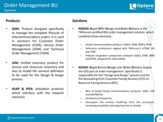 optaresolu,ons.com	
  
Order	
  Management	
  BU	
  
Exper,se	
  
12	
  
•  OSM:	
   Product	
   designed	
   speciﬁcally	
  
to	
  manage	
  the	
  complete	
  lifecycle	
  of	
  
telecommunica,ons	
  orders.	
  It	
  is	
  used	
  
in	
   solu,ons	
   for	
   Customer	
   Order	
  
Management	
   (COM),	
   Service	
   Order	
  
Management	
   (SOM)	
   and	
   Technical	
  
Order	
  Management	
  (TOM)	
  
•  UIM:	
   Uniﬁed	
   inventory	
   product	
   for	
  
service	
   and	
   resources	
   inventory	
   and	
  
also	
  to	
  model	
  the	
  services	
  deﬁni,on	
  
to	
   be	
   used	
   for	
   the	
   Design	
   &	
   Assign	
  
process	
  
•  ASAP	
   &	
   IPSA:	
   Ac,va,on	
   products	
  
which	
   interface	
   with	
   the	
   network	
  
elements	
  
•  RODOD:	
  Rapid	
  Oﬀer	
  Design	
  and	
  Order	
  Delivery	
  is	
  the	
  
TMForum	
  cer,ﬁed	
  BSS	
  order	
  management	
  solu,on	
  	
  which	
  
combines	
  three	
  elements	
  	
  
	
  
–  Oracle	
  Communica,ons	
  products:	
  Siebel,	
  OSM,	
  BRM	
  y	
  PH4C	
  
–  Reference	
   architecture	
   aligned	
   with	
   TMForum’s	
   eTOM,	
   SID	
  
and	
  TAM	
  
–  Prebuilt	
  integra,on	
  components	
  between	
  Siebel,	
  OSM,	
  BRM	
  
and	
  PH4C,	
  designed	
  for	
  extensibility	
  
•  RSDOD:	
  Rapid	
  Service	
  Design	
  and	
  	
  Order	
  Delivery	
  targets	
  
the	
  OSS	
  part	
  of	
  order	
  management.	
  Speciﬁcally	
  is	
  
responsible	
  for	
  the	
  “Design	
  and	
  Assign”	
  process	
  and	
  for	
  
the	
  decoupling	
  from	
  Customer	
  Facing	
  Services	
  (CFS)	
  to	
  
Resource	
  Facing	
  Services	
  (RFS)	
  
	
  
–  Best	
   of	
   breed	
   Oracle	
   Communica,ons	
   products:	
   OSM,	
   UIM	
  
and	
  ASAP&IPSA	
  
–  Architectural	
  blueprints	
  
–  Decouples	
   the	
   service	
   modeling	
   from	
   the	
   processes,	
  
increasing	
  reusability	
  and	
  reducing	
  ,me	
  to	
  market	
  
Products	
   Solu,ons	
  
 