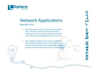 Network	
  Applica,ons	
  
Business	
  Unit	
  
ü  We	
  work	
  together	
  with	
  our	
  Clients	
  to	
  improve	
  the	
  
return	
  of	
  their	
  network	
  investment	
  by	
  crea,ng	
  
convergent	
  services,	
  exposing	
  Telecom	
  services	
  to	
  
other	
  companies,	
  and	
  deploying	
  new	
  OTT	
  services.	
  
ü  Our	
  architects	
  and	
  consultants	
  team,	
  specialized	
  in	
  
Service	
  Delivery	
  Plaoorms,	
  are	
  ready	
  to	
  success	
  in	
  
Oracle	
  Communica,ons’	
  SDPs	
  deployment	
  turn-­‐key	
  
projects,	
  as	
  well	
  as	
  Professional	
  Services	
  and	
  Training.	
  
 