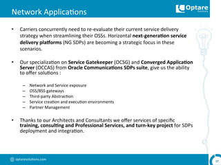 optaresolu,ons.com	
  
Network	
  Applica,ons	
  
•  Carriers	
  concurrently	
  need	
  to	
  re-­‐evaluate	
  their	
  current	
  service	
  delivery	
  
strategy	
  when	
  streamlining	
  their	
  OSSs.	
  Horizontal	
  next-­‐genera,on	
  service	
  
delivery	
  pla`orms	
  (NG	
  SDPs)	
  are	
  becoming	
  a	
  strategic	
  focus	
  in	
  these	
  
scenarios.	
  
•  Our	
  specializa,on	
  on	
  Service	
  Gatekeeper	
  (OCSG)	
  and	
  Converged	
  Applica,on	
  
Server	
  (OCCAS)	
  from	
  Oracle	
  Communica,ons	
  SDPs	
  suite,	
  give	
  us	
  the	
  ability	
  
to	
  oﬀer	
  solu,ons	
  :	
  
–  Network	
  and	
  Service	
  exposure	
  
–  OSS/BSS	
  gateways	
  
–  Third-­‐party	
  Abstrac,on	
  
–  Service	
  crea,on	
  and	
  execu,on	
  environments	
  
–  Partner	
  Management	
  
•  Thanks	
  to	
  our	
  Architects	
  and	
  Consultants	
  we	
  oﬀer	
  services	
  of	
  speciﬁc	
  
training,	
  consul,ng	
  and	
  Professional	
  Services,	
  and	
  turn-­‐key	
  project	
  for	
  SDPs	
  
deployment	
  and	
  integra,on.	
  
17	
  
 