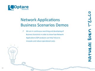 Network	
  Applica,ons	
  
Business	
  Scenarios	
  Demos	
  
ü  We	
  are	
  in	
  con,nuous	
  searching	
  and	
  developing	
  of	
  
Business	
  Scenarios	
  in	
  order	
  to	
  show	
  how	
  Network	
  
Applica,ons|SDP	
  products	
  can	
  help	
  Telcos	
  to	
  
innovate	
  and	
  reduce	
  opera,onal	
  costs.	
  
18	
  
 
