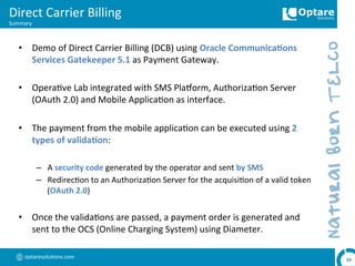 optaresolu,ons.com	
  
Direct	
  Carrier	
  Billing	
  
Summary	
  
19	
  
•  Demo	
  of	
  Direct	
  Carrier	
  Billing	
  (DCB)	
  using	
  Oracle	
  Communica,ons	
  
Services	
  Gatekeeper	
  5.1	
  as	
  Payment	
  Gateway.	
  
•  Opera,ve	
  Lab	
  integrated	
  with	
  SMS	
  Plaoorm,	
  Authoriza,on	
  Server	
  
(OAuth	
  2.0)	
  and	
  Mobile	
  Applica,on	
  as	
  interface.	
  
•  The	
  payment	
  from	
  the	
  mobile	
  applica,on	
  can	
  be	
  executed	
  using	
  2	
  
types	
  of	
  valida,on:	
  
–  A	
  security	
  code	
  generated	
  by	
  the	
  operator	
  and	
  sent	
  by	
  SMS	
  
–  Redirec,on	
  to	
  an	
  Authoriza,on	
  Server	
  for	
  the	
  acquisi,on	
  of	
  a	
  valid	
  token	
  
(OAuth	
  2.0)	
  
•  Once	
  the	
  valida,ons	
  are	
  passed,	
  a	
  payment	
  order	
  is	
  generated	
  and	
  
sent	
  to	
  the	
  OCS	
  (Online	
  Charging	
  System)	
  using	
  Diameter.	
  
 