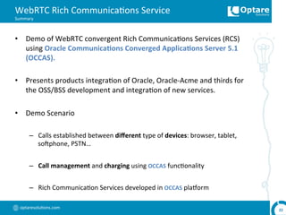 optaresolu,ons.com	
  
WebRTC	
  Rich	
  Communica,ons	
  Service	
  
Summary	
  
•  Demo	
  of	
  WebRTC	
  convergent	
  Rich	
  Communica,ons	
  Services	
  (RCS)	
  
using	
  Oracle	
  Communica,ons	
  Converged	
  Applica,ons	
  Server	
  5.1	
  
(OCCAS).	
  
	
  	
  
•  Presents	
  products	
  integra,on	
  of	
  Oracle,	
  Oracle-­‐Acme	
  and	
  thirds	
  for	
  
the	
  OSS/BSS	
  development	
  and	
  integra,on	
  of	
  new	
  services.	
  
•  Demo	
  Scenario	
  
–  Calls	
  established	
  between	
  diﬀerent	
  type	
  of	
  devices:	
  browser,	
  tablet,	
  
sohphone,	
  PSTN…	
  
–  Call	
  management	
  and	
  charging	
  using	
  OCCAS	
  func,onality	
  
–  Rich	
  Communica,on	
  Services	
  developed	
  in	
  OCCAS	
  plaoorm	
  
22	
  
 