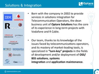 optaresolu,ons.com	
  
Solu,ons	
  &	
  Integra,on	
  
•  Born	
  with	
  the	
  company	
  in	
  2002	
  to	
  provide	
  
services	
  in	
  solu,ons	
  integra,on	
  for	
  
Telecommunica,on	
  Operators,	
  the	
  dean	
  
business	
  unit	
  of	
  Optare	
  Solu,ons	
  has	
  the	
  core	
  
of	
  its	
  experience	
  in	
  long-­‐term	
  projects	
  with	
  
Vodafone	
  and	
  R	
  Cable.	
  
•  Our	
  team,	
  thanks	
  to	
  its	
  knowledge	
  of	
  the	
  
issues	
  faced	
  by	
  telecommunica,ons	
  operators,	
  
and	
  its	
  mastery	
  of	
  market-­‐leading	
  tools,	
  is	
  
specialized	
  in	
  “turn-­‐key”	
  projects	
  in	
  the	
  ﬁelds	
  
of	
  development	
  and/or	
  deployment	
  of	
  OSS/
BSS	
  solu,ons,	
  systems	
  
integra,on	
  and	
  applica,on	
  maintenance.	
  
26	
  
 
