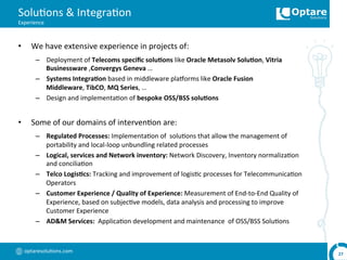 optaresolu,ons.com	
  
Solu,ons	
  &	
  Integra,on	
  
Experience	
  
•  We	
  have	
  extensive	
  experience	
  in	
  projects	
  of:	
  
–  Deployment	
  of	
  Telecoms	
  speciﬁc	
  solu,ons	
  like	
  Oracle	
  Metasolv	
  Solu,on,	
  Vitria	
  
Businessware	
  ,Convergys	
  Geneva	
  …	
  
–  Systems	
  Integra,on	
  based	
  in	
  middleware	
  plaoorms	
  like	
  Oracle	
  Fusion	
  
Middleware,	
  TibCO,	
  MQ	
  Series,	
  …	
  
–  Design	
  and	
  implementa,on	
  of	
  bespoke	
  OSS/BSS	
  solu,ons	
  
•  Some	
  of	
  our	
  domains	
  of	
  interven,on	
  are:	
  
–  Regulated	
  Processes:	
  Implementa,on	
  of	
  	
  solu,ons	
  that	
  allow	
  the	
  management	
  of	
  
portability	
  and	
  local-­‐loop	
  unbundling	
  related	
  processes	
  
–  Logical,	
  services	
  and	
  Network	
  inventory:	
  Network	
  Discovery,	
  Inventory	
  normaliza,on	
  
and	
  concilia,on	
  
–  Telco	
  Logis,cs:	
  Tracking	
  and	
  improvement	
  of	
  logis,c	
  processes	
  for	
  Telecommunica,on	
  
Operators	
  
–  Customer	
  Experience	
  /	
  Quality	
  of	
  Experience:	
  Measurement	
  of	
  End-­‐to-­‐End	
  Quality	
  of	
  
Experience,	
  based	
  on	
  subjec,ve	
  models,	
  data	
  analysis	
  and	
  processing	
  to	
  improve	
  
Customer	
  Experience	
  
–  AD&M	
  Services:	
  	
  Applica,on	
  development	
  and	
  maintenance	
  	
  of	
  OSS/BSS	
  Solu,ons	
  
27	
  
 