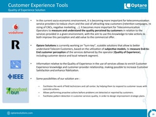 optaresolu,ons.com	
  
Customer	
  Experience	
  Tools	
  
Quality	
  of	
  Experience	
  Solu,on	
  
•  In	
  the	
  current	
  socio-­‐economic	
  environment,	
  it	
  is	
  becoming	
  more	
  important	
  for	
  telecommunica,on	
  
service	
  providers	
  to	
  reduce	
  churn	
  and	
  the	
  cost	
  of	
  arrac,ng	
  new	
  customers	
  (reten,on	
  campaigns,	
  re	
  
sizing	
  of	
  CACs,	
  nega,ve	
  marke,ng,	
  …).	
  It	
  becomes	
  more	
  important	
  for	
  Telecommunica,on	
  
Operators	
  to	
  measure	
  and	
  understand	
  the	
  quality	
  perceived	
  by	
  customers	
  in	
  rela,on	
  to	
  the	
  
services	
  provided	
  in	
  a	
  given	
  environment,	
  with	
  the	
  aim	
  to	
  use	
  this	
  knowledge	
  to	
  take	
  ac,ons	
  to	
  
both	
  improve	
  this	
  percep,on	
  and	
  add	
  value	
  to	
  the	
  commercial	
  oﬀer.	
  
•  Optare	
  Solu,ons	
  is	
  currently	
  working	
  on	
  “turn-­‐key”,	
  scalable	
  solu,ons	
  that	
  allow	
  to	
  berer	
  
understand	
  Telecom	
  Customers,	
  based	
  on	
  the	
  u,liza,on	
  of	
  subjec,ve	
  models,	
  to	
  measure	
  End-­‐to-­‐
End	
  customer	
  percep,on	
  of	
  the	
  services	
  delivered	
  by	
  the	
  operator	
  (Quality	
  of	
  Experience),	
  
including	
  customer	
  device	
  and	
  local	
  network	
  segment.	
  
•  Informa,on	
  rela,ve	
  to	
  the	
  Quality	
  of	
  Experience	
  in	
  the	
  use	
  of	
  services	
  allows	
  to	
  enrich	
  Customer	
  
Experience	
  knowledge	
  and	
  customer-­‐provider	
  rela,onship,	
  making	
  possible	
  to	
  increase	
  Customer	
  
Sa,sfac,on	
  and	
  enhance	
  ﬁdeliza,on.	
  
•  Some	
  possibili,es	
  of	
  our	
  solu,on	
  are	
  :	
  
–  Facilitates	
  the	
  work	
  of	
  ﬁeld	
  technicians	
  and	
  call	
  center,	
  by	
  helping	
  them	
  to	
  respond	
  to	
  customer	
  issues	
  with	
  
concrete	
  ac,ons.	
  
–  Allows	
  performing	
  proac,ve	
  ac,ons	
  before	
  problems	
  are	
  detected	
  or	
  reported	
  by	
  customers.	
  
–  Facilitates	
  parern	
  detec,on	
  in	
  customer	
  services	
  quality,	
  in	
  order	
  to	
  design	
  improvement	
  strategic	
  plans.	
  
28	
  
 