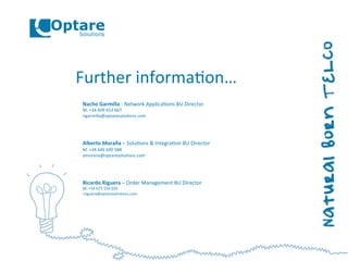 Further	
  informa,on…	
  
Nacho	
  Garmilla	
  -­‐	
  Network	
  Applica,ons	
  BU	
  Director	
  
M.	
  +34	
  609	
  653	
  667	
  
ngarmilla@optaresolu,ons.com	
  
	
  
	
  
	
  
Alberto	
  Moraña	
  –	
  Solu,ons	
  &	
  Integra,on	
  BU	
  Director	
  
M.	
  +34	
  646	
  600	
  588	
  
amorana@optaresolu,ons.com	
  
	
  
	
  
	
  
Ricardo	
  Riguera	
  –	
  Order	
  Management	
  BU	
  Director	
  
M.	
  +34	
  675	
  550	
  026	
  
rriguera@optaresolu,ons.com	
  
	
  
 