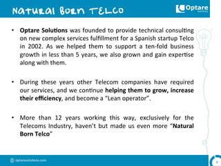 optaresolu,ons.com	
  
•  Optare	
  Solu,ons	
  was	
  founded	
  to	
  provide	
  technical	
  consul,ng	
  
on	
  new	
  complex	
  services	
  fulﬁllment	
  for	
  a	
  Spanish	
  startup	
  Telco	
  
in	
   2002.	
   As	
   we	
   helped	
   them	
   to	
   support	
   a	
   ten-­‐fold	
   business	
  
growth	
  in	
  less	
  than	
  5	
  years,	
  we	
  also	
  grown	
  and	
  gain	
  exper,se	
  
along	
  with	
  them.	
  
•  During	
   these	
   years	
   other	
   Telecom	
   companies	
   have	
   required	
  
our	
  services,	
  and	
  we	
  con,nue	
  helping	
  them	
  to	
  grow,	
  increase	
  
their	
  eﬃciency,	
  and	
  become	
  a	
  “Lean	
  operator”.	
  
•  More	
   than	
   12	
   years	
   working	
   this	
   way,	
   exclusively	
   for	
   the	
  
Telecoms	
  Industry,	
  haven’t	
  but	
  made	
  us	
  even	
  more	
  “Natural	
  
Born	
  Telco”	
  
5	
  
 