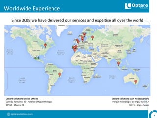 optaresolu,ons.com	
  
Worldwide	
  Experience	
  
8	
  
Since	
  2008	
  we	
  have	
  delivered	
  our	
  services	
  and	
  exper,se	
  all	
  over	
  the	
  world	
  
Optare	
  Solu,ons	
  Main	
  Headquarters	
  
Parque	
  Tecnológico	
  de	
  Vigo,	
  Nave	
  C7	
  
36315	
  –	
  Vigo	
  -­‐	
  Spain	
  
Optare	
  Solu,ons	
  Mexico	
  Oﬃces	
  
Calle	
  La	
  Fontaine,	
  50	
  -­‐	
  Polanco	
  (Miguel	
  Hidalgo)	
  
11550	
  -­‐	
  Mexico	
  DF	
  
 