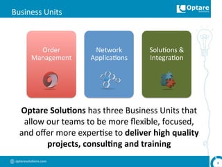 optaresolu,ons.com	
  
Business	
  Units	
  	
  
Optare	
  Solu,ons	
  has	
  three	
  Business	
  Units	
  that	
  
allow	
  our	
  teams	
  to	
  be	
  more	
  ﬂexible,	
  focused,	
  
and	
  oﬀer	
  more	
  exper,se	
  to	
  deliver	
  high	
  quality	
  
projects,	
  consul,ng	
  and	
  training	
  
9	
  
	
  
Order	
  
Management	
  
	
  
Network	
  
Applica,ons	
  
	
  
Solu,ons	
  &	
  
Integra,on	
  
 