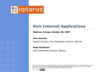 Rich Internet Applications
              Webinar, Europe, October 30, 2007


              John Eckman
              Practice Director, Next Generation Internet, Optaros


              Hugo Schotman
              User Experience Architect, Optaros




             This work is licensed under the Creative Commons Attribution-Noncommercial-Share Alike 3.0 United States License. To
             view a copy of this license, visit http://creativecommons.org/licenses/by-nc-sa/3.0/us/ or send a letter to Creative
             Commons, 171 Second Street, Suite 300, San Francisco, California, 94105, USA.

01/24/2007   Optaros 2007.
 