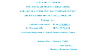HARAMAYA UNIVERSITY
POST GRADUATE PROGRAM DIRECTORATE
COLLEGE OF NATURALAND COMPUTATIONAL SCIENCE
MSC PROGRAM IN MATHEMATICAL MODELING
Prepared by: -
1. Abdella Kereme Ahmed ID No: PGP/646/14
2. Alemseged Kifle ID No: PGP/646/14
Presentation Assignment of Optimization and Optimal Control
Submitted to: - Getinet A. (Ph.D.)
June, 2021 GC.
Haramaya University, Ethiopia
 