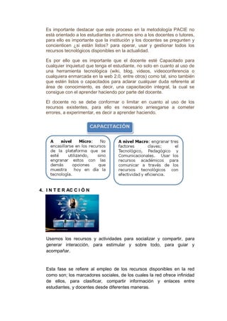 Es importante destacar que este proceso en la metodología PACIE no
está orientado a los estudiantes o alumnos sino a los docentes o tutores,
para ello es importante que la institución y los docentes se pregunten y
concienticen ¿si están listos? para operar, usar y gestionar todos los
recursos tecnológicos disponibles en la actualidad.
Es por ello que es importante que el docente esté Capacitado para
cualquier inquietud que tenga el estudiante, no solo en cuanto al uso de
una herramienta tecnológica (wiki, blog, videos, videoconferencia o
cualquiera enmarcada en la web 2.0, entre otros) como tal, sino también
que estén listos o capacitados para aclarar cualquier duda referente al
área de conocimiento, es decir, una capacitación integral, la cual se
consigue con el aprender haciendo por parte del docente.
El docente no se debe conformar o limitar en cuanto al uso de los
recursos existentes, para ello es necesario arriesgarse a cometer
errores, a experimentar, es decir a aprender haciendo.
4. I N T E R AC C I Ó N
Usemos los recursos y actividades para socializar y compartir, para
generar interacción, para estimular y sobre todo, para guiar y
acompañar.
Esta fase se refiere al empleo de los recursos disponibles en la red
como son; los marcadores sociales, de los cuales la red ofrece infinidad
de ellos, para clasificar, compartir información y enlaces entre
estudiantes, y docentes desde diferentes maneras.
 