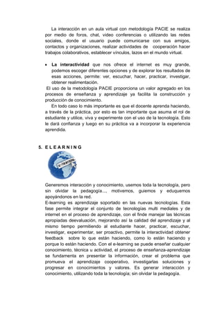 La interacción en un aula virtual con metodología PACIE se realiza
por medio de foros, chat, video conferencias o utilizando las redes
sociales, donde el usuario puede comunicarse con sus amigos,
contactos y organizaciones, realizar actividades de cooperación hacer
trabajos colaborativos, establecer vínculos, lazos en el mundo virtual.
 La interactividad que nos ofrece el internet es muy grande,
podemos escoger diferentes opciones y de explorar los resultados de
esas acciones, permite: ver, escuchar, hacer, practicar, investigar,
obtener realimentación.
El uso de la metodología PACIE proporciona un valor agregado en los
procesos de enseñanza y aprendizaje ya facilita la construcción y
producción de conocimiento.
En todo caso lo más importante es que el docente aprenda haciendo,
a través de la práctica, por esto es tan importante que asuma el rol de
estudiante y utilice, viva y experimente con el uso de la tecnología. Esto
le dará confianza y luego en su práctica va a incorporar la experiencia
aprendida.
5. E L E A R N I N G
Generemos interacción y conocimiento, usemos toda la tecnología, pero
sin olvidar la pedagogía..., motivemos, guiemos y eduquemos
apoyándonos en la red.
E-learning es aprendizaje soportado en las nuevas tecnologías. Esta
fase permite integrar el conjunto de tecnologías multi mediales y de
internet en el proceso de aprendizaje, con el finde manejar las técnicas
apropiadas deevaluación, mejorando así la calidad del aprendizaje y al
mismo tiempo permitiendo al estudiante hacer, practicar, escuchar,
investigar, experimentar, ser proactivo, permite la interactividad obtener
feedback sobre lo que están haciendo, como lo están haciendo y
porque lo están haciendo. Con el e-learning se puede enseñar cualquier
conocimiento, técnica u actividad, el proceso de enseñanza-aprendizaje
se fundamenta en presentar la información, crear el problema que
promueva el aprendizaje cooperativo, investigarlas soluciones y
progresar en conocimientos y valores. Es generar interacción y
conocimiento, utilizando toda la tecnología; sin olvidar la pedagogía.
 